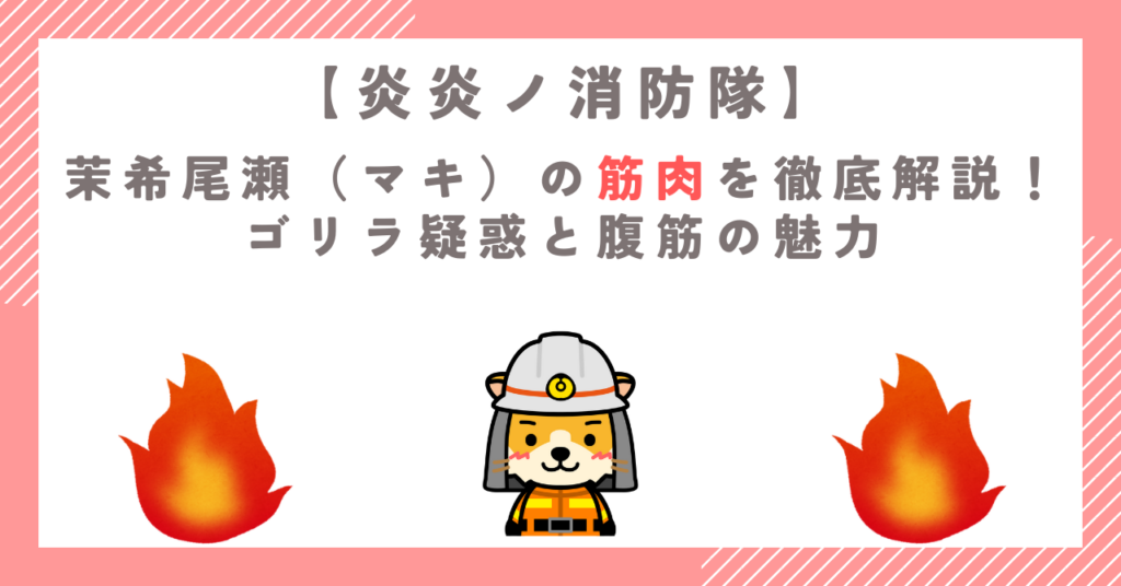 【炎炎ノ消防隊】茉希尾瀬（マキ）の筋肉を徹底解説！ゴリラ疑惑と腹筋の魅力