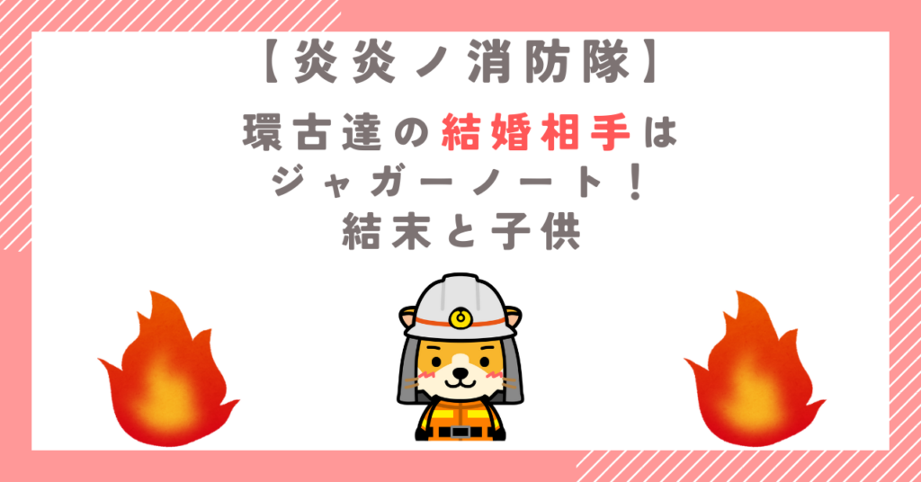 【炎炎ノ消防隊】環古達の結婚相手はジャガーノート！結末と子供