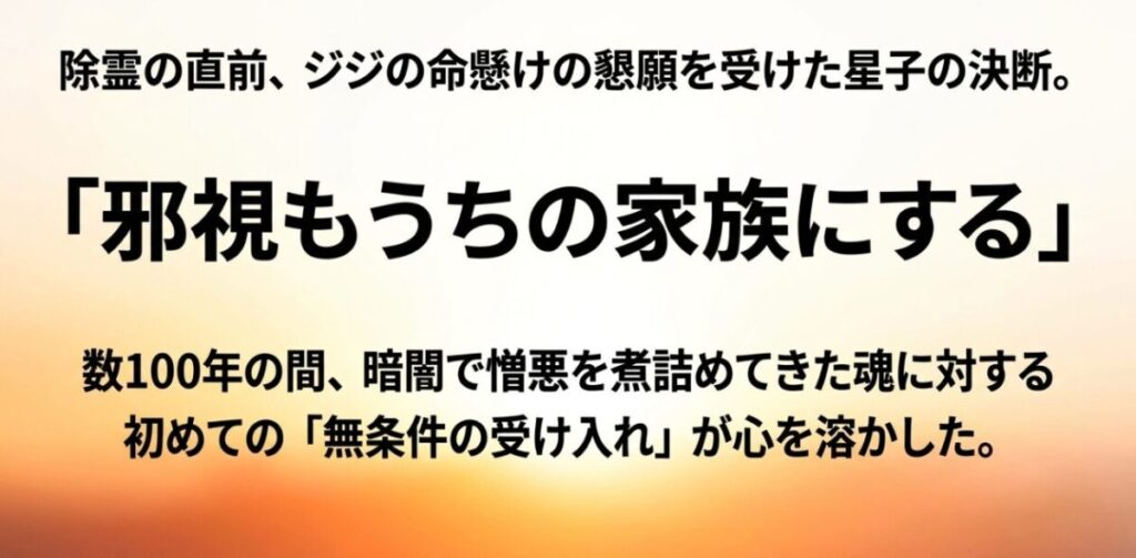 除霊の直前にジジの命懸けの懇願を受けた星子が、邪視を家族として無条件に受け入れる決断をした感動のシーン